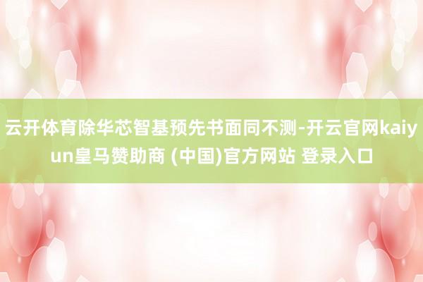 云开体育除华芯智基预先书面同不测-开云官网kaiyun皇马赞助商 (中国)官方网站 登录入口