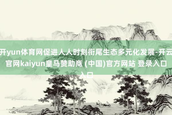 开yun体育网促进人人时刻衔尾生态多元化发展-开云官网kaiyun皇马赞助商 (中国)官方网站 登录入口