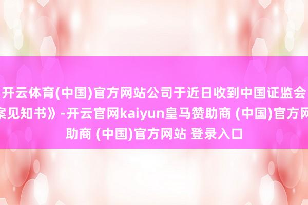 开云体育(中国)官方网站公司于近日收到中国证监会下发的《立案见知书》-开云官网kaiyun皇马赞助商 (中国)官方网站 登录入口