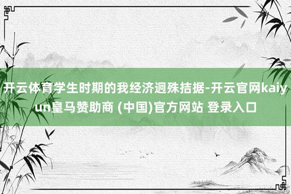 开云体育学生时期的我经济迥殊拮据-开云官网kaiyun皇马赞助商 (中国)官方网站 登录入口