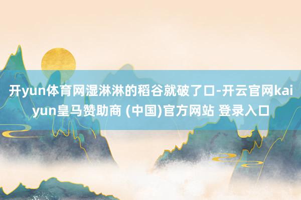 开yun体育网湿淋淋的稻谷就破了口-开云官网kaiyun皇马赞助商 (中国)官方网站 登录入口