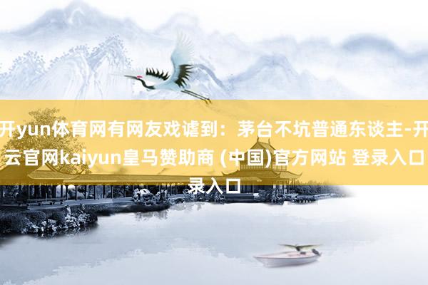 开yun体育网有网友戏谑到：茅台不坑普通东谈主-开云官网kaiyun皇马赞助商 (中国)官方网站 登录入口