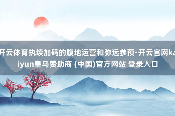 开云体育执续加码的腹地运营和弥远参预-开云官网kaiyun皇马赞助商 (中国)官方网站 登录入口