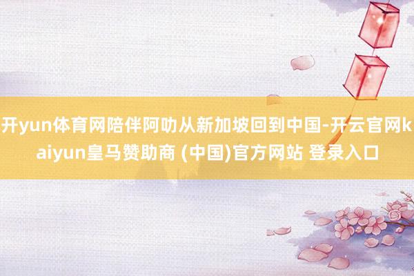 开yun体育网陪伴阿叻从新加坡回到中国-开云官网kaiyun皇马赞助商 (中国)官方网站 登录入口