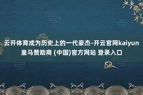 云开体育成为历史上的一代豪杰-开云官网kaiyun皇马赞助商 (中国)官方网站 登录入口