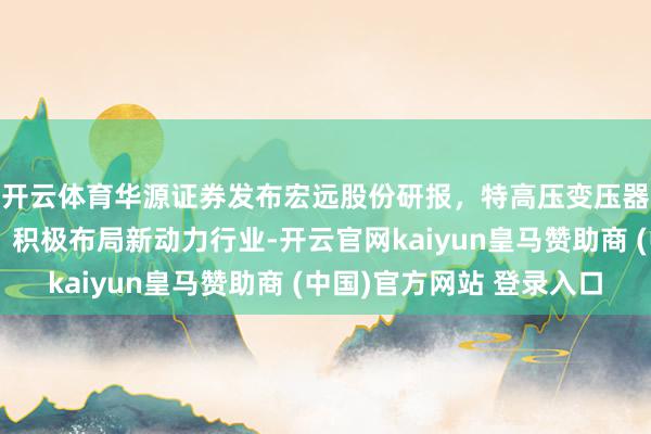 开云体育华源证券发布宏远股份研报，特高压变压器具电磁线超越企业，积极布局新动力行业-开云官网kaiyun皇马赞助商 (中国)官方网站 登录入口