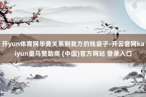 开yun体育网毕竟关系到我方的钱袋子-开云官网kaiyun皇马赞助商 (中国)官方网站 登录入口