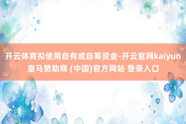 开云体育拟使用自有或自筹资金-开云官网kaiyun皇马赞助商 (中国)官方网站 登录入口