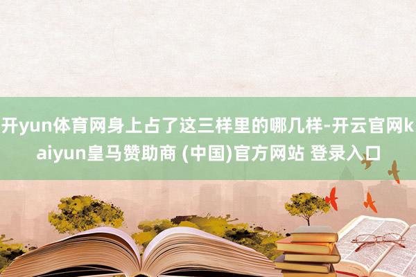 开yun体育网身上占了这三样里的哪几样-开云官网kaiyun皇马赞助商 (中国)官方网站 登录入口