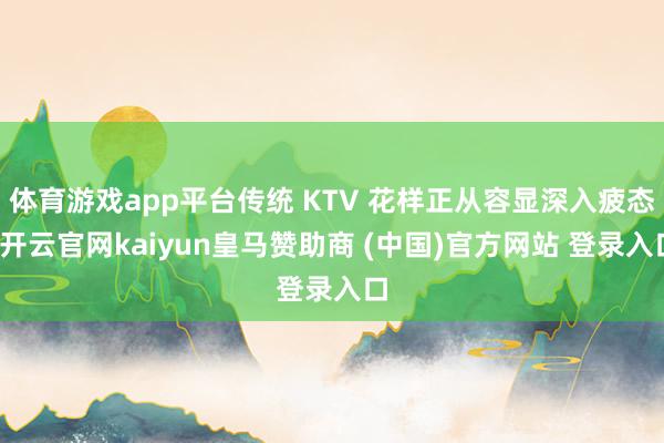 体育游戏app平台传统 KTV 花样正从容显深入疲态-开云官网kaiyun皇马赞助商 (中国)官方网站 登录入口