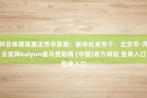 开云体育高原正芳华泉源：新华社发布于：北京市-开云官网kaiyun皇马赞助商 (中国)官方网站 登录入口