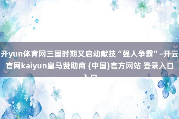 开yun体育网三国时期又启动献技“强人争霸”-开云官网kaiyun皇马赞助商 (中国)官方网站 登录入口