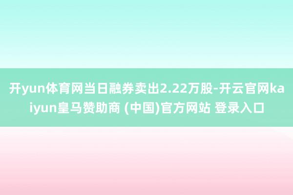 开yun体育网当日融券卖出2.22万股-开云官网kaiyun皇马赞助商 (中国)官方网站 登录入口