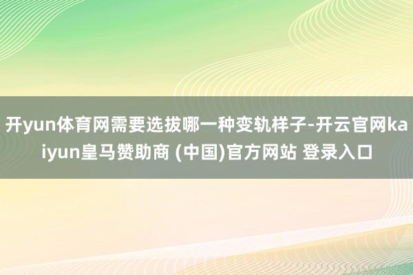 开yun体育网需要选拔哪一种变轨样子-开云官网kaiyun皇马赞助商 (中国)官方网站 登录入口