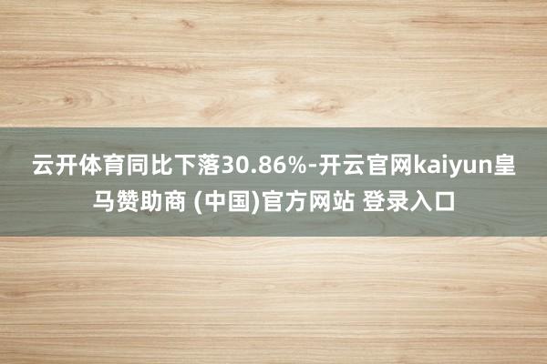 云开体育同比下落30.86%-开云官网kaiyun皇马赞助商 (中国)官方网站 登录入口