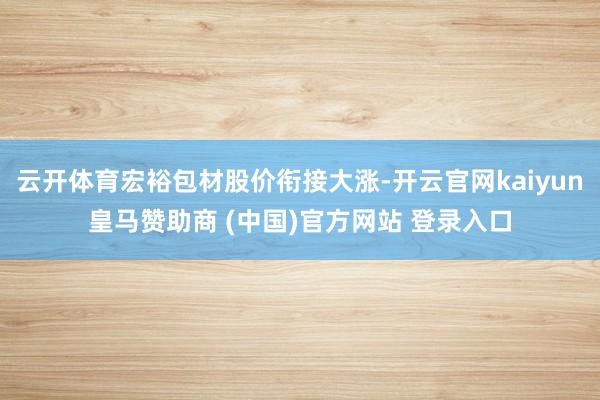 云开体育宏裕包材股价衔接大涨-开云官网kaiyun皇马赞助商 (中国)官方网站 登录入口