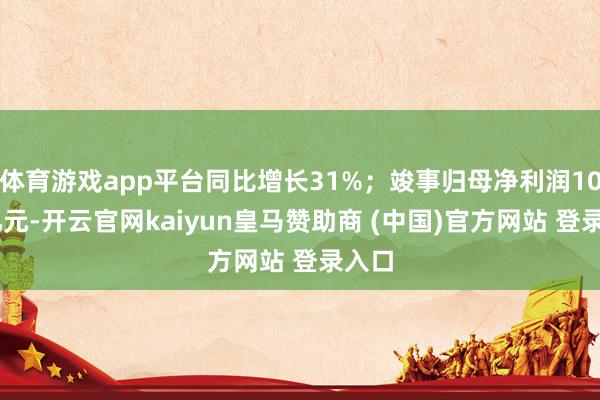 体育游戏app平台同比增长31%；竣事归母净利润1040亿元-开云官网kaiyun皇马赞助商 (中国)官方网站 登录入口