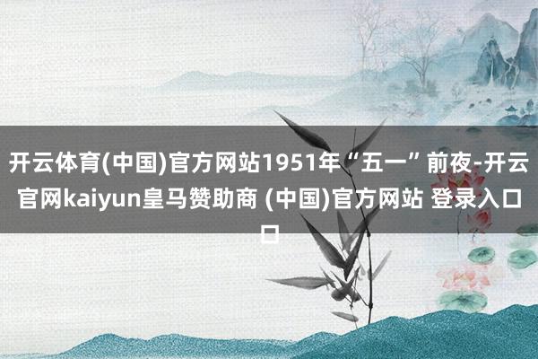开云体育(中国)官方网站1951年“五一”前夜-开云官网kaiyun皇马赞助商 (中国)官方网站 登录入口