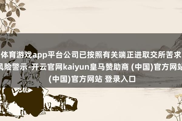 体育游戏app平台公司已按照有关端正进取交所苦求取销其他风险警示-开云官网kaiyun皇马赞助商 (中国)官方网站 登录入口
