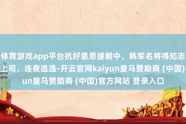 体育游戏app平台抗好意思援朝中，韩军名将得知志愿智囊长是我方老上司，连夜逃逸-开云官网kaiyun皇马赞助商 (中国)官方网站 登录入口
