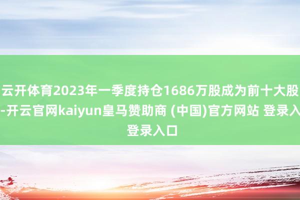 云开体育2023年一季度持仓1686万股成为前十大股东-开云官网kaiyun皇马赞助商 (中国)官方网站 登录入口
