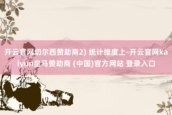 开云官网切尔西赞助商 2) 统计维度上-开云官网kaiyun皇马赞助商 (中国)官方网站 登录入口