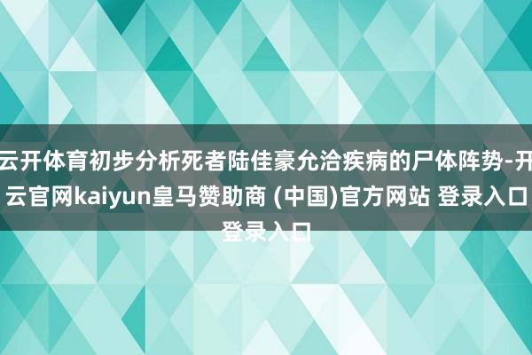 云开体育初步分析死者陆佳豪允洽疾病的尸体阵势-开云官网kaiyun皇马赞助商 (中国)官方网站 登录入口